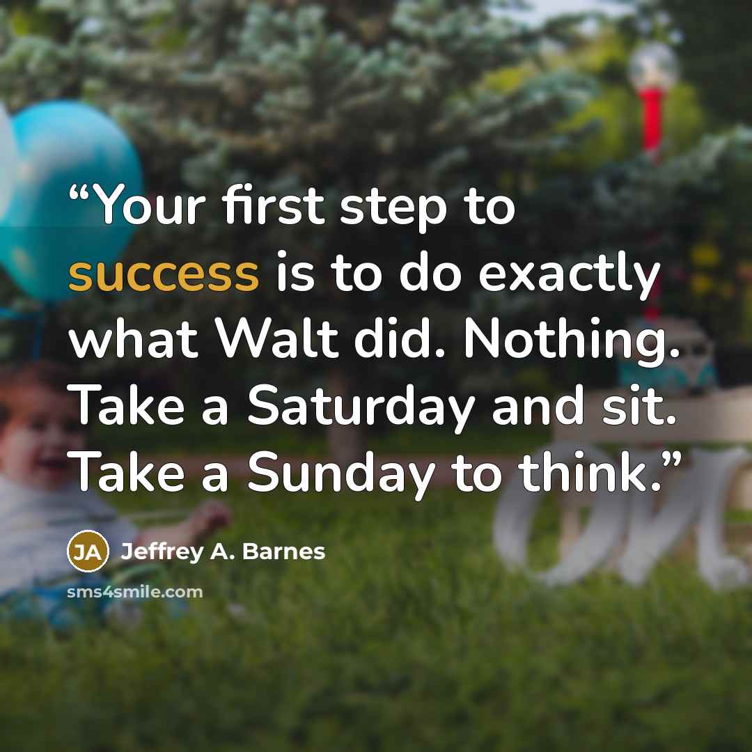 “Your first step to success is to do exactly what Walt did. Nothing. Take a Saturday and sit. Take a Sunday to think.” quote by Jeffrey A. Barnes