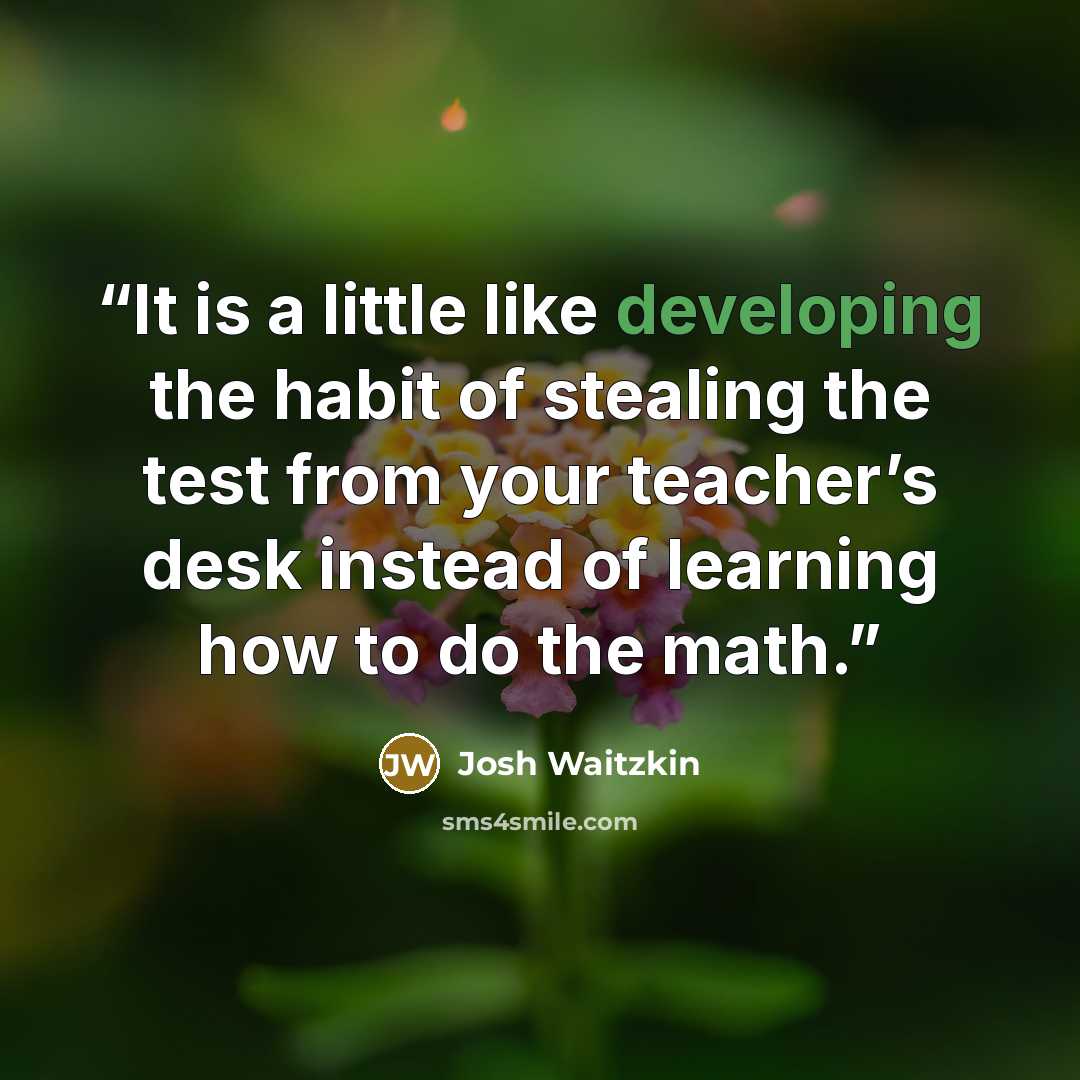 “It is a little like developing the habit of stealing the test from your teacher’s desk instead of learning how to do the math.” quote by Josh Waitzkin