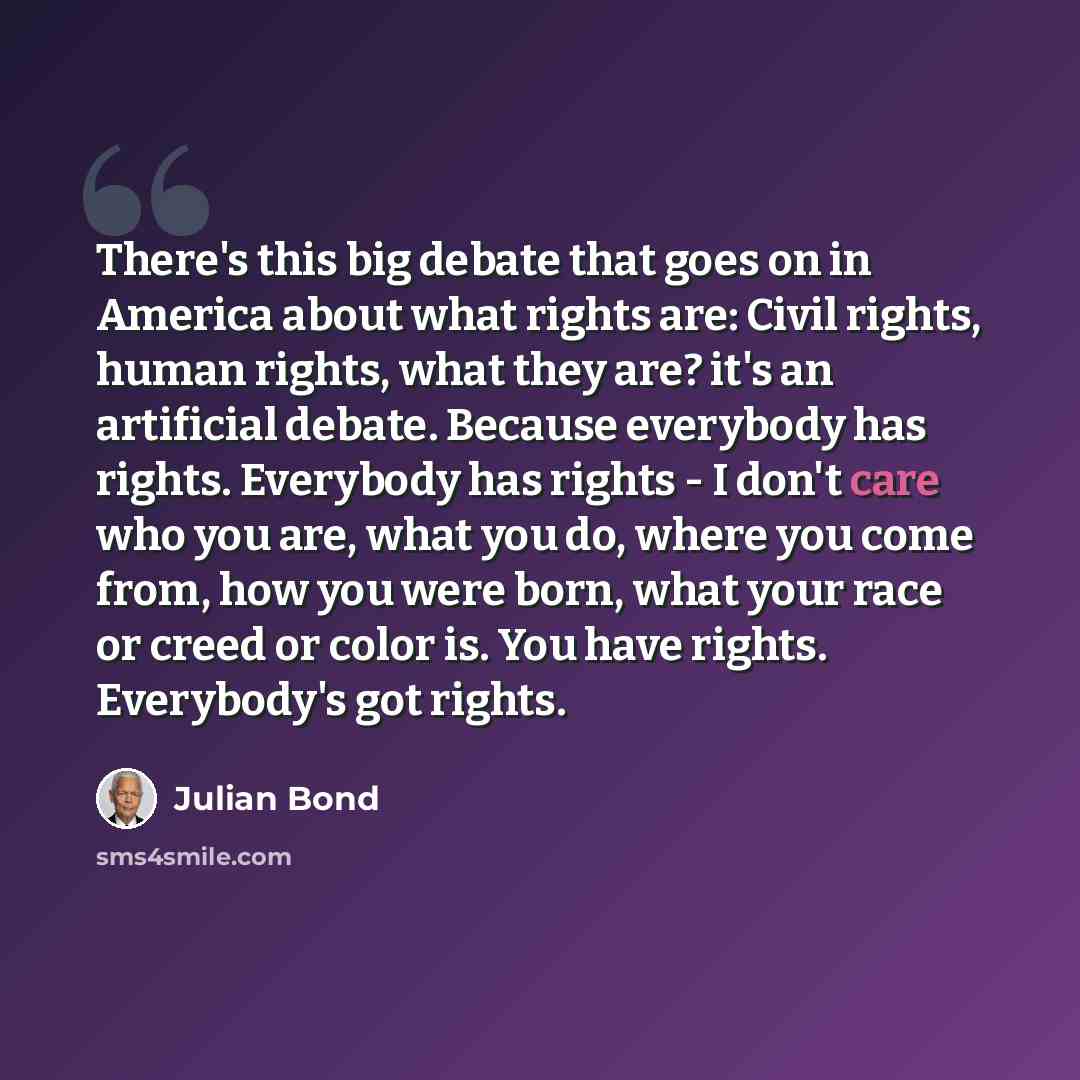 “There's this big debate that goes on in America about what rights are: Civil rights, human rights, what they are? it's an artificial debate. Because everybody has rights. Everybody has rights - I don't care who you are, what you do, where you come from, how you were born, what your race or creed…” quote by Julian Bond