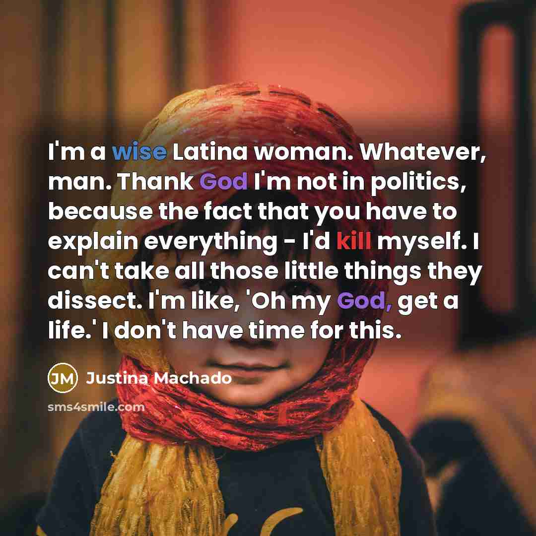 “I'm a wise Latina woman. Whatever, man. Thank God I'm not in politics, because the fact that you have to explain everything - I'd kill myself. I can't take all those little things they dissect. I'm like, 'Oh my God, get a life.' I don't have time for this.” quote by Justina Machado