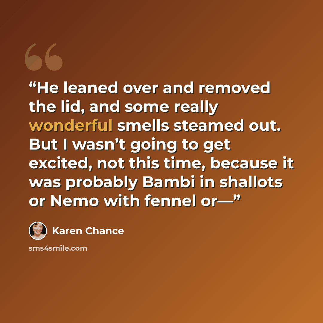 “He leaned over and removed the lid, and some really wonderful smells steamed out. But I wasn’t going to get excited, not this time, because it was probably Bambi in shallots or Nemo with fennel or—” quote by Karen Chance