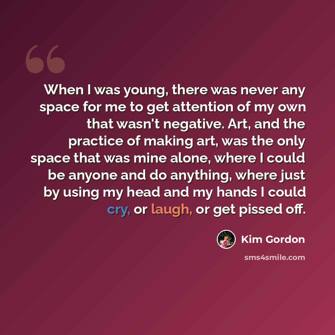“When I was young, there was never any space for me to get attention of my own that wasn't negative. Art, and the practice of making art, was the only space that was mine alone, where I could be anyone and do anything, where just by using my head and my hands I could cry, or laugh, or get pissed off.” quote by Kim Gordon