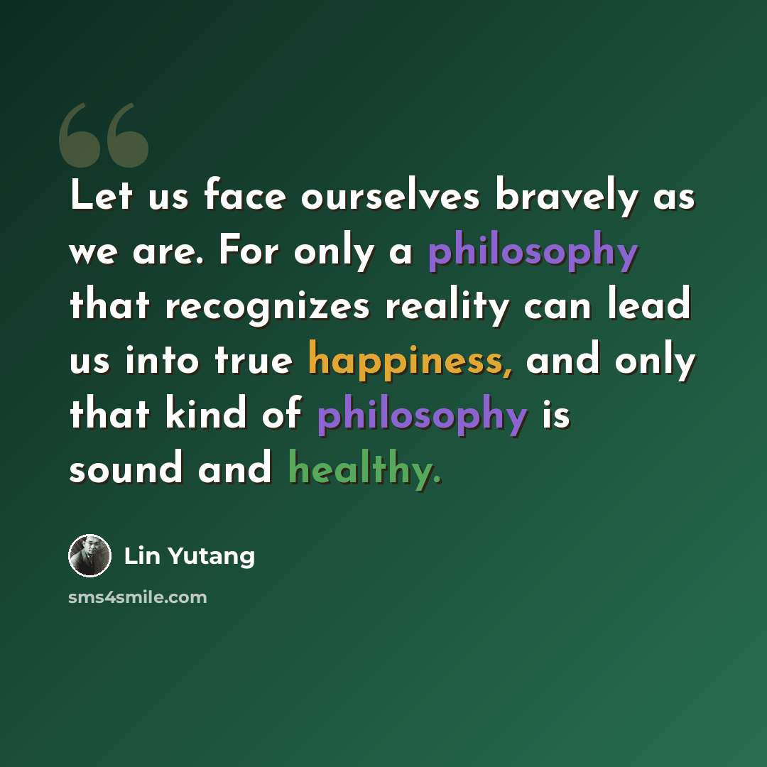 “Let us face ourselves bravely as we are. For only a philosophy that recognizes reality can lead us into true happiness, and only that kind of philosophy is sound and healthy.” quote by Lin Yutang