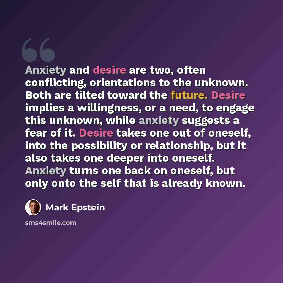 “Anxiety and desire are two, often conflicting, orientations to the unknown. Both are tilted toward the future. Desire implies a willingness, or a need, to engage this unknown, while anxiety suggests a fear of it. Desire takes one out of oneself, into the possibility or relationship, but it also…” quote by Mark Epstein