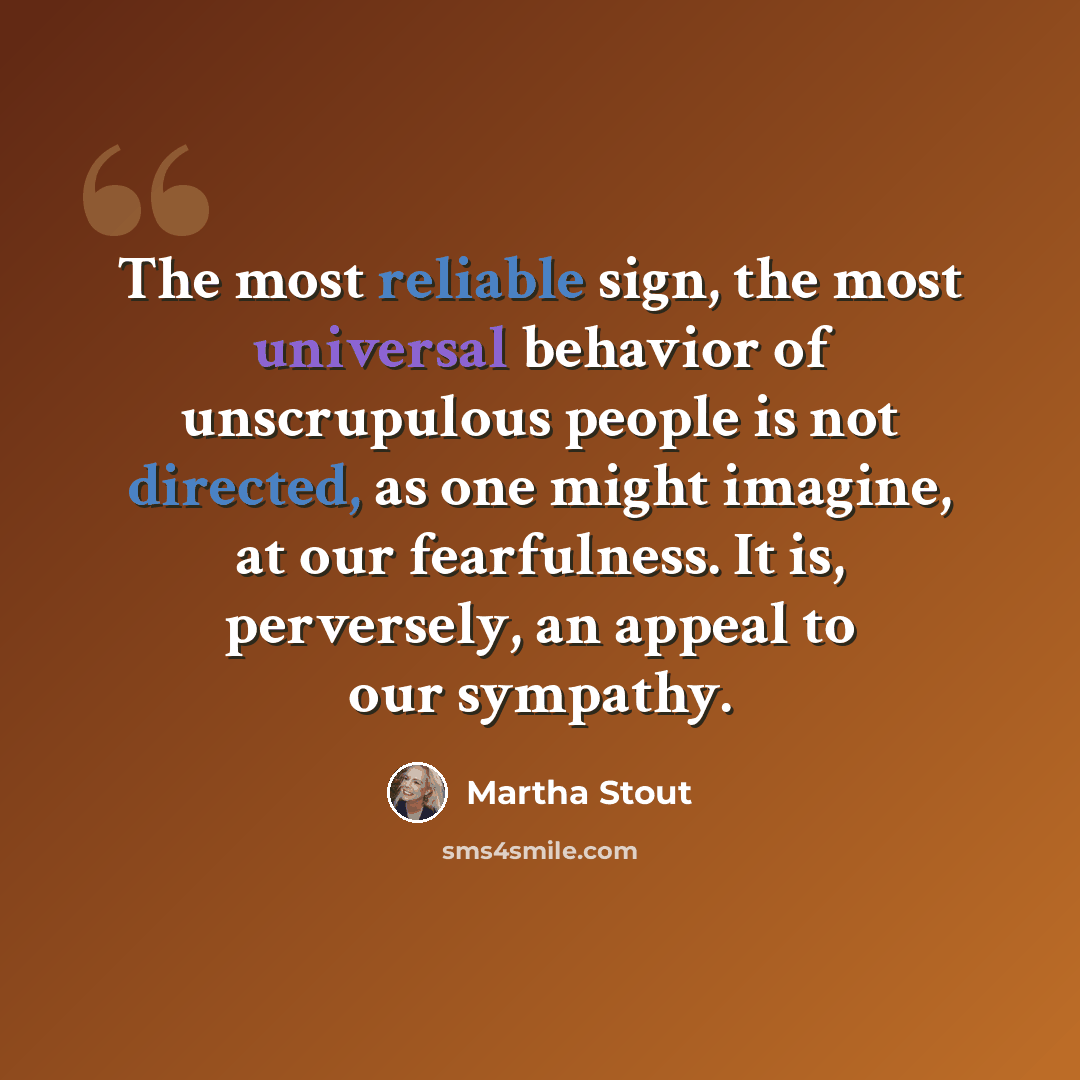 “The most reliable sign, the most universal behavior of unscrupulous people is not directed, as one might imagine, at our fearfulness. It is, perversely, an appeal to our sympathy.” quote by Martha Stout