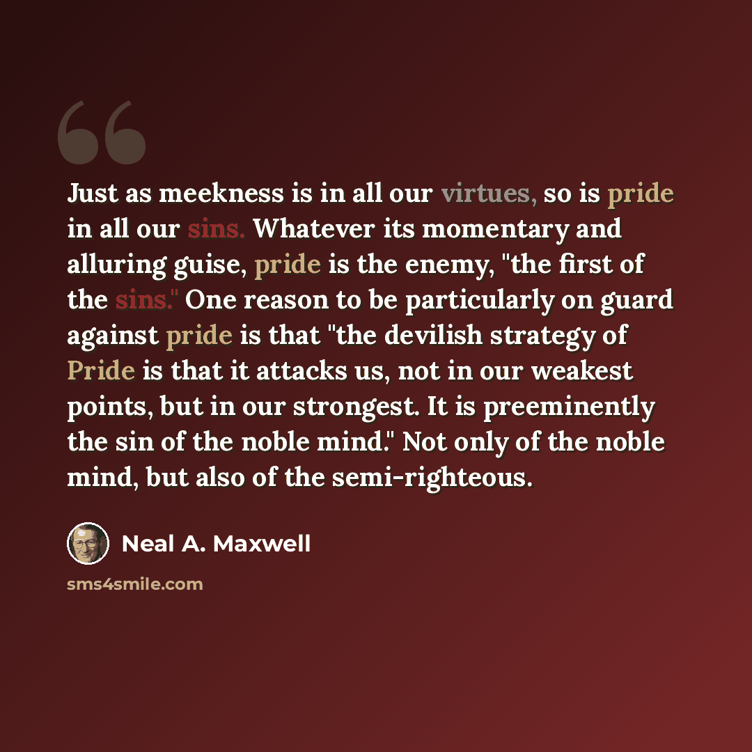 “Just as meekness is in all our virtues, so is pride in all our sins. Whatever its momentary and alluring guise, pride is the enemy, "the first of the sins." One reason to be particularly on guard against pride is that "the devilish strategy of Pride is that it attacks us, not in our weakest…” quote by Neal A. Maxwell