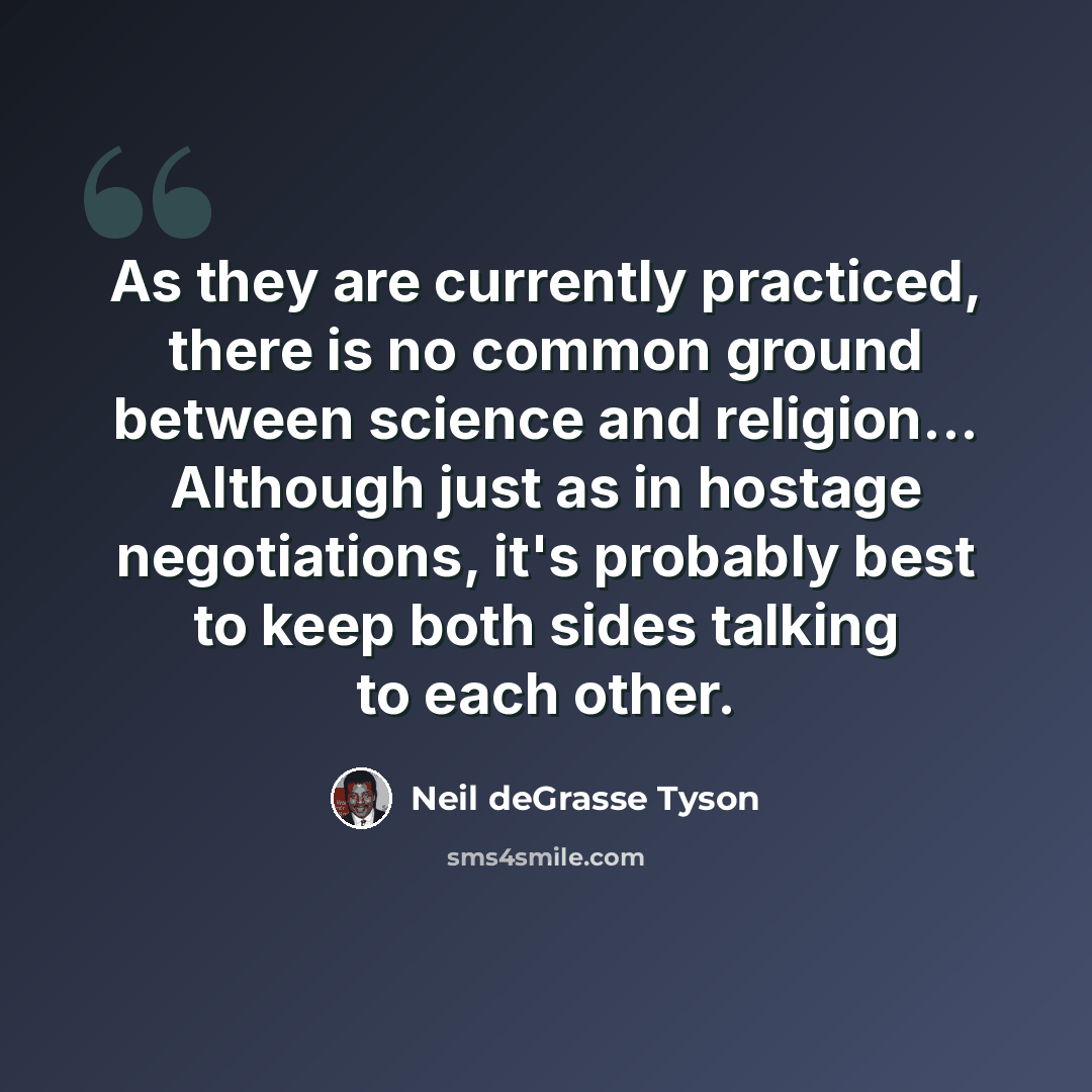 “As they are currently practiced, there is no common ground between science and religion... Although just as in hostage negotiations, it's probably best to keep both sides talking to each other.” quote by Neil deGrasse Tyson