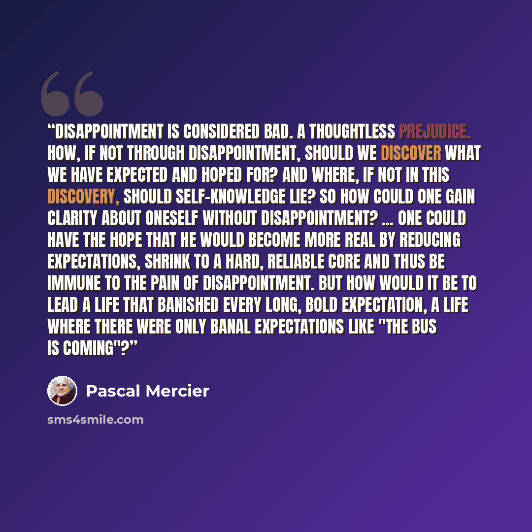 “Disappointment is considered bad. A thoughtless prejudice. How, if not through disappointment, should we discover what we have expected and hoped for? And where, if not in this discovery, should self-knowledge lie? So how could one gain clarity about oneself without disappointment? ... One could…” quote by Pascal Mercier