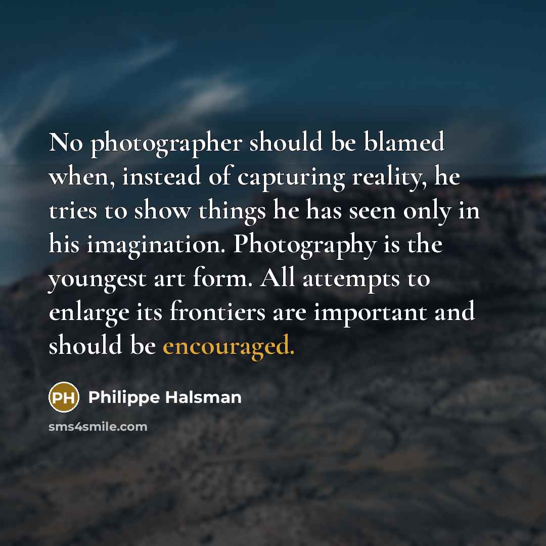 “No photographer should be blamed when, instead of capturing reality, he tries to show things he has seen only in his imagination. Photography is the youngest art form. All attempts to enlarge its frontiers are important and should be encouraged.” quote by Philippe Halsman