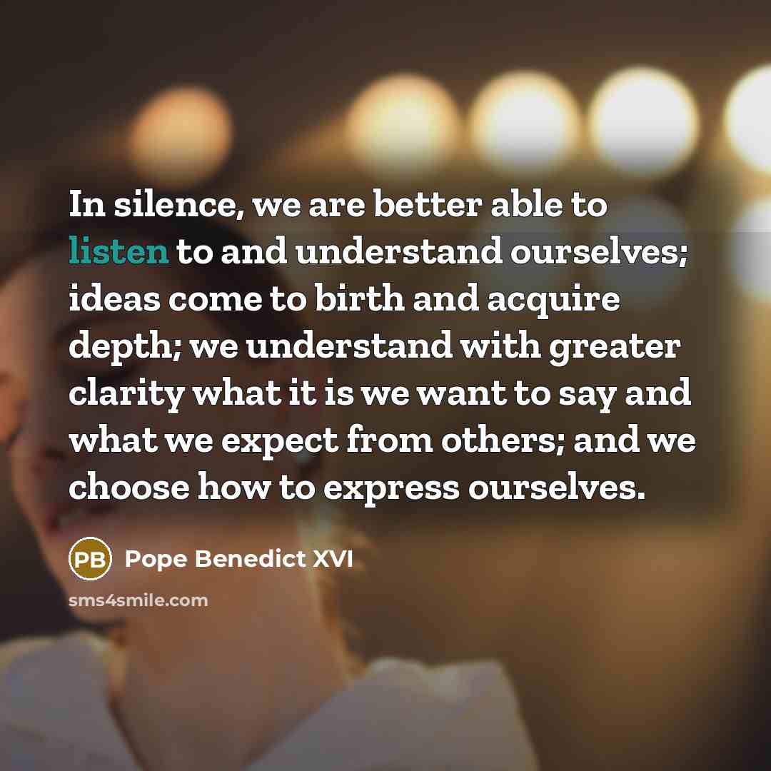 “In silence, we are better able to listen to and understand ourselves; ideas come to birth and acquire depth; we understand with greater clarity what it is we want to say and what we expect from others; and we choose how to express ourselves.” quote by Pope Benedict XVI