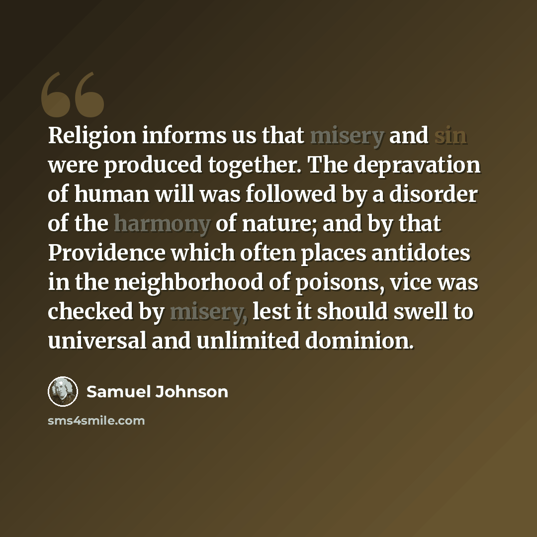 “Religion informs us that misery and sin were produced together. The depravation of human will was followed by a disorder of the harmony of nature; and by that Providence which often places antidotes in the neighborhood of poisons, vice was checked by misery, lest it should swell to universal and…” quote by Samuel Johnson