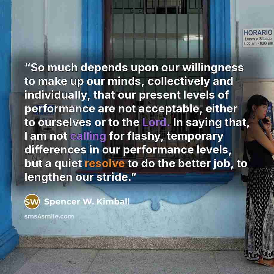“So much depends upon our willingness to make up our minds, collectively and individually, that our present levels of performance are not acceptable, either to ourselves or to the Lord. In saying that, I am not calling for flashy, temporary differences in our performance levels, but a quiet resolve…” quote by Spencer W. Kimball