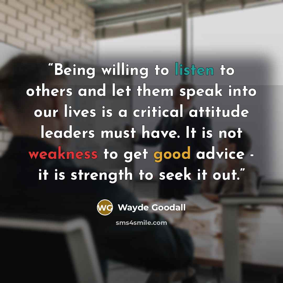 “Being willing to listen to others and let them speak into our lives is a critical attitude leaders must have. It is not weakness to get good advice - it is strength to seek it out.” quote by Wayde Goodall