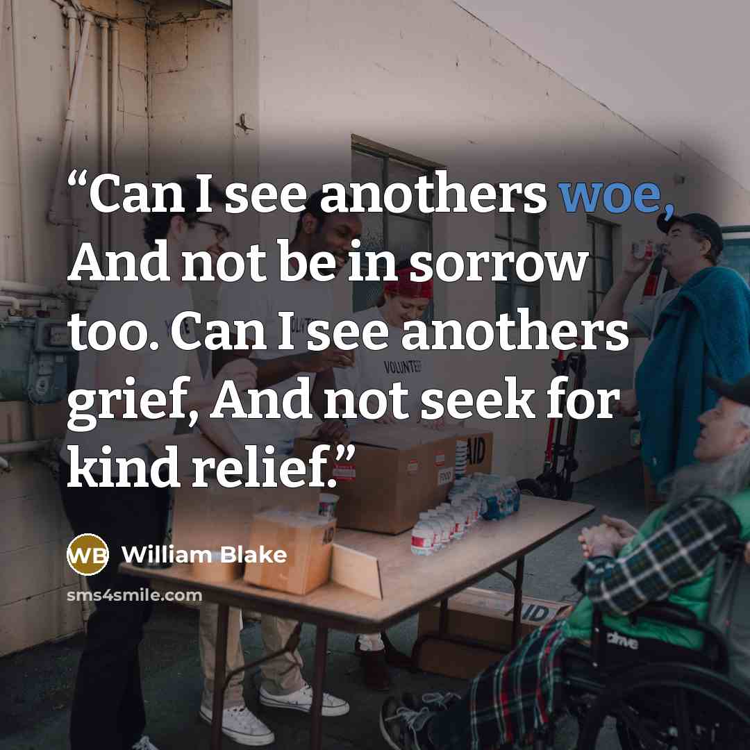 “Can I see anothers woe, And not be in sorrow too. Can I see anothers grief, And not seek for kind relief.” quote by William Blake