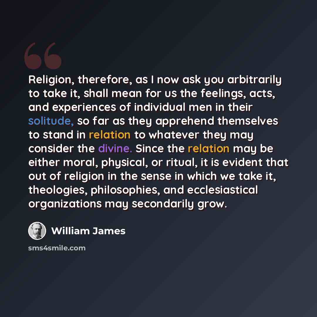 “Religion, therefore, as I now ask you arbitrarily to take it, shall mean for us the feelings, acts, and experiences of individual men in their solitude, so far as they apprehend themselves to stand in relation to whatever they may consider the divine. Since the relation may be either moral…” quote by William James