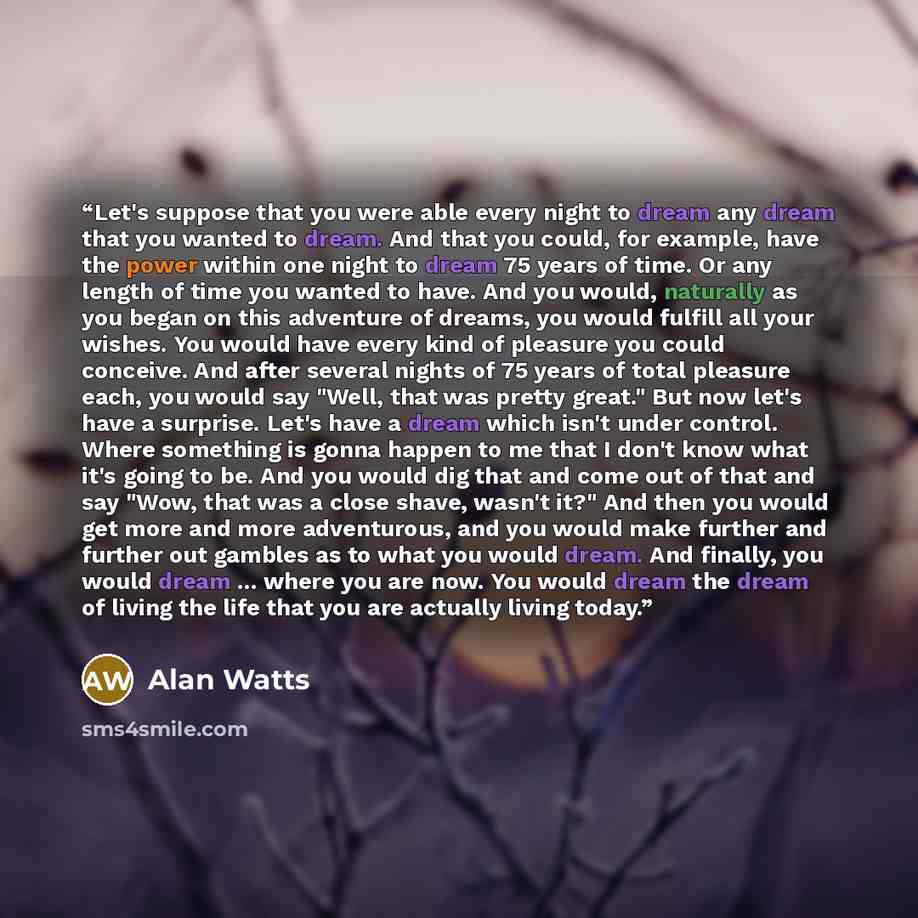 “Let's suppose that you were able every night to dream any dream that you wanted to dream. And that you could, for example, have the power within one night to dream 75 years of time. Or any length of time you wanted to have. And you would, naturally as you began on this adventure of dreams, you…” quote by Alan Watts