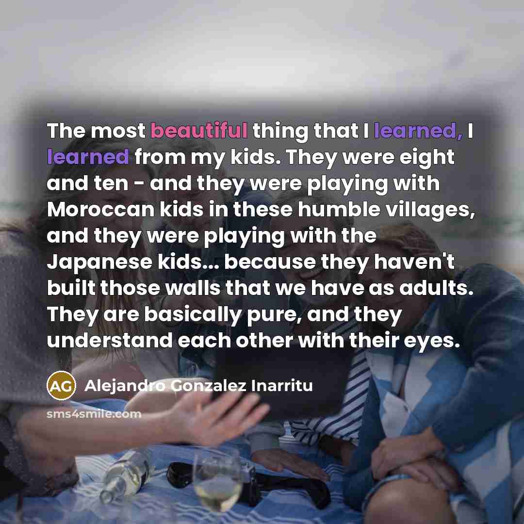 “The most beautiful thing that I learned, I learned from my kids. They were eight and ten - and they were playing with Moroccan kids in these humble villages, and they were playing with the Japanese kids... because they haven't built those walls that we have as adults. They are basically pure, and…” quote by Alejandro Gonzalez Inarritu