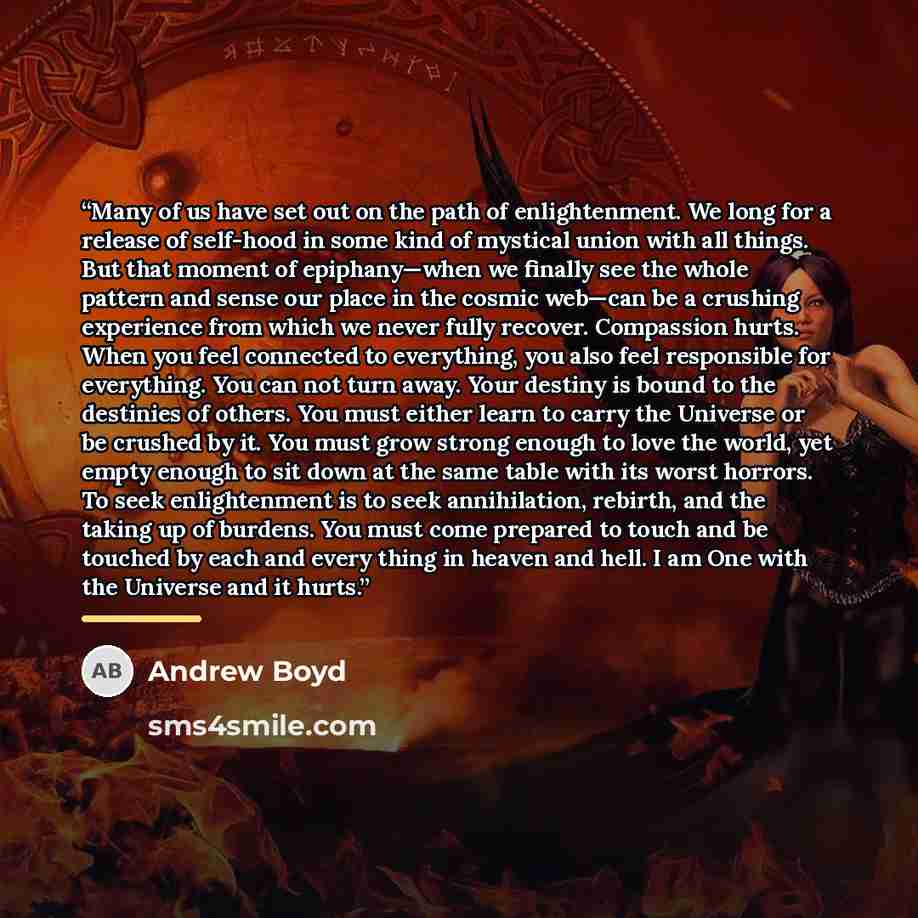 “Many of us have set out on the path of enlightenment. We long for a release of self-hood in some kind of mystical union with all things. But that moment of epiphany—when we finally see the whole pattern and sense our place in the cosmic web—can be a crushing experience from which we never fully…” quote by Andrew Boyd