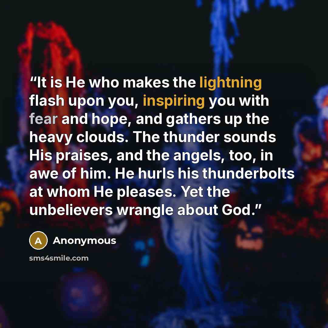 “It is He who makes the lightning flash upon you, inspiring you with fear and hope, and gathers up the heavy clouds. The thunder sounds His praises, and the angels, too, in awe of him. He hurls his thunderbolts at whom He pleases. Yet the unbelievers wrangle about God.” quote by Anonymous