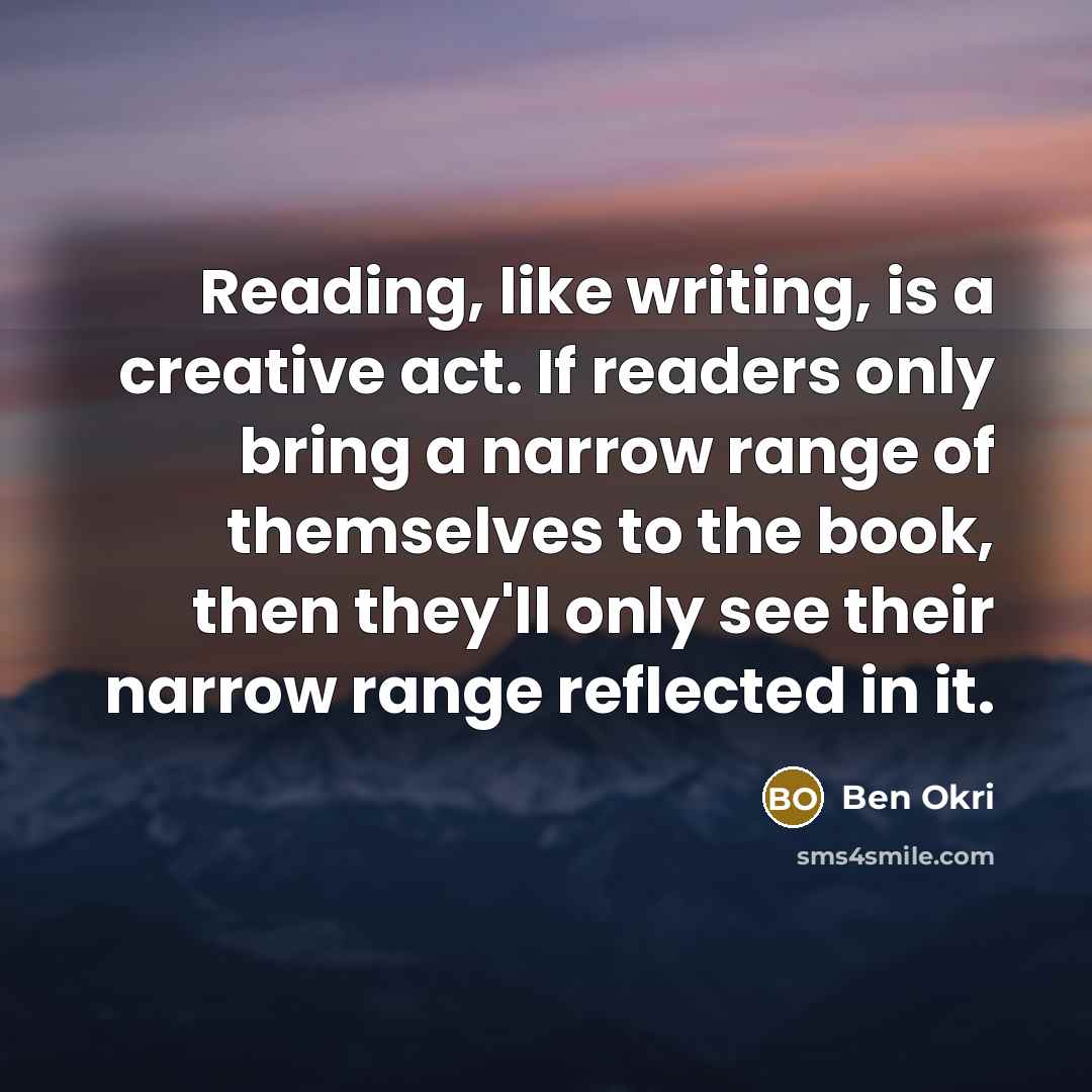 “Reading, like writing, is a creative act. If readers only bring a narrow range of themselves to the book, then they'll only see their narrow range reflected in it.” quote by Ben Okri