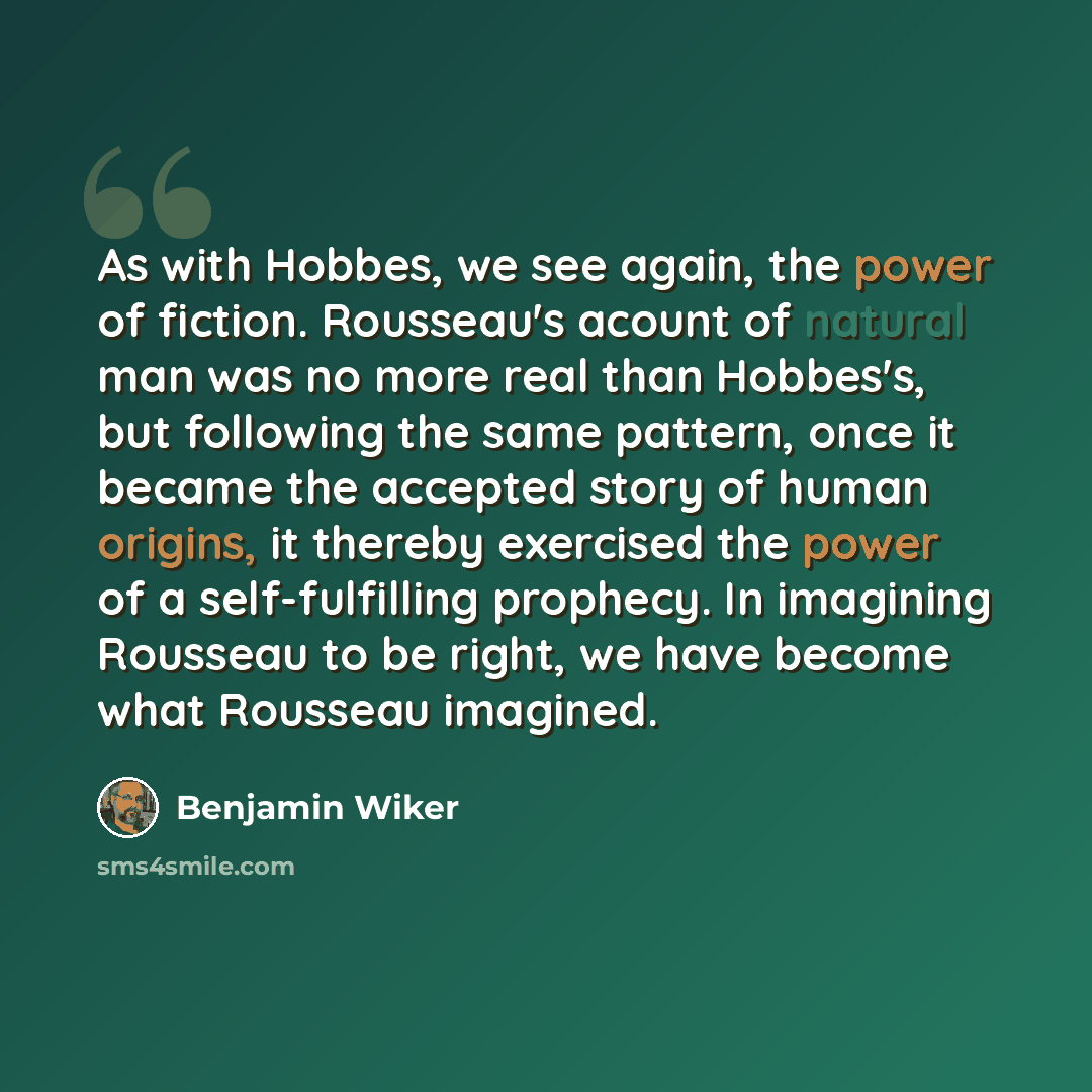 “As with Hobbes, we see again, the power of fiction. Rousseau's acount of natural man was no more real than Hobbes's, but following the same pattern, once it became the accepted story of human origins, it thereby exercised the power of a self-fulfilling prophecy. In imagining Rousseau to be right…” quote by Benjamin Wiker