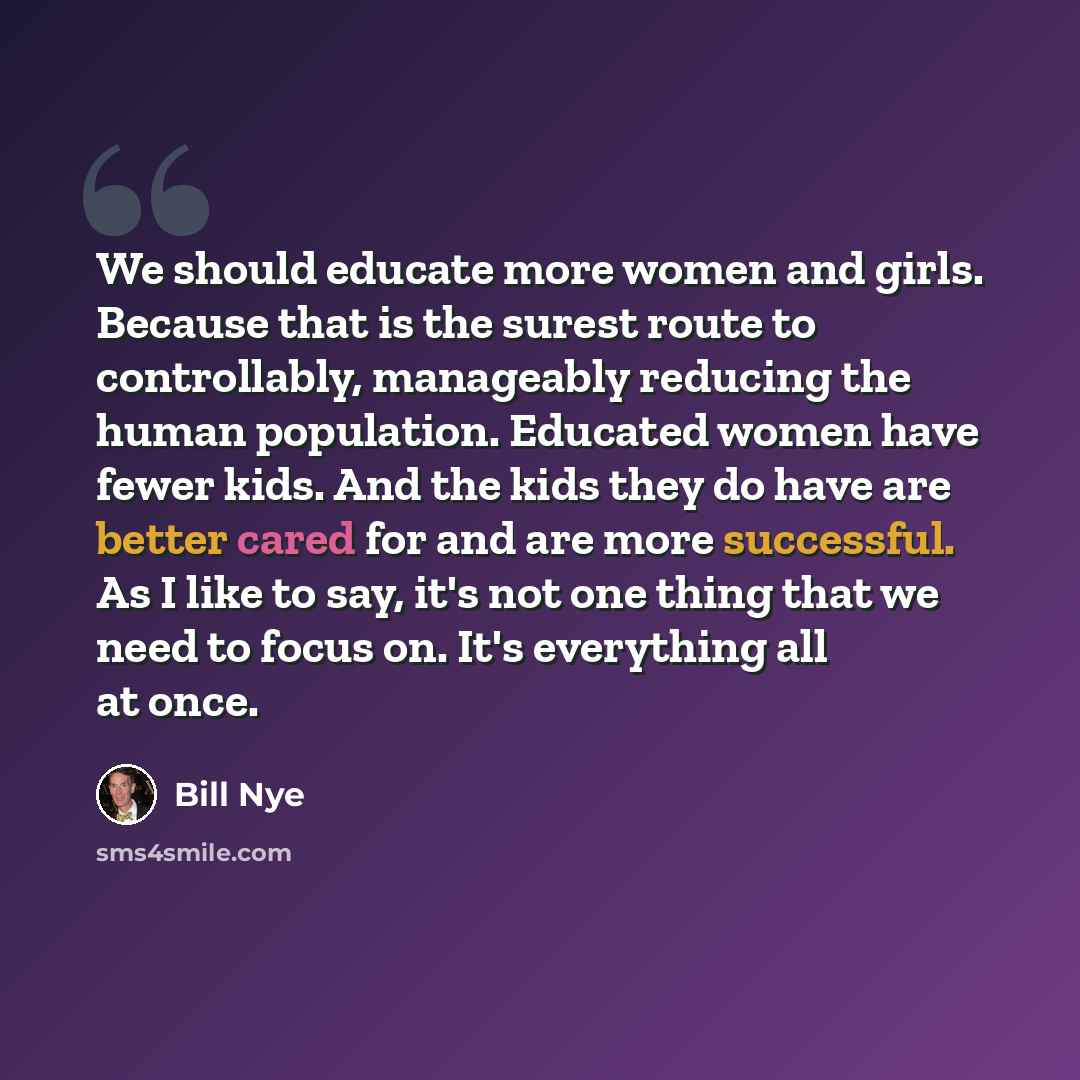 “We should educate more women and girls. Because that is the surest route to controllably, manageably reducing the human population. Educated women have fewer kids. And the kids they do have are better cared for and are more successful. As I like to say, it's not one thing that we need to focus on…” quote by Bill Nye