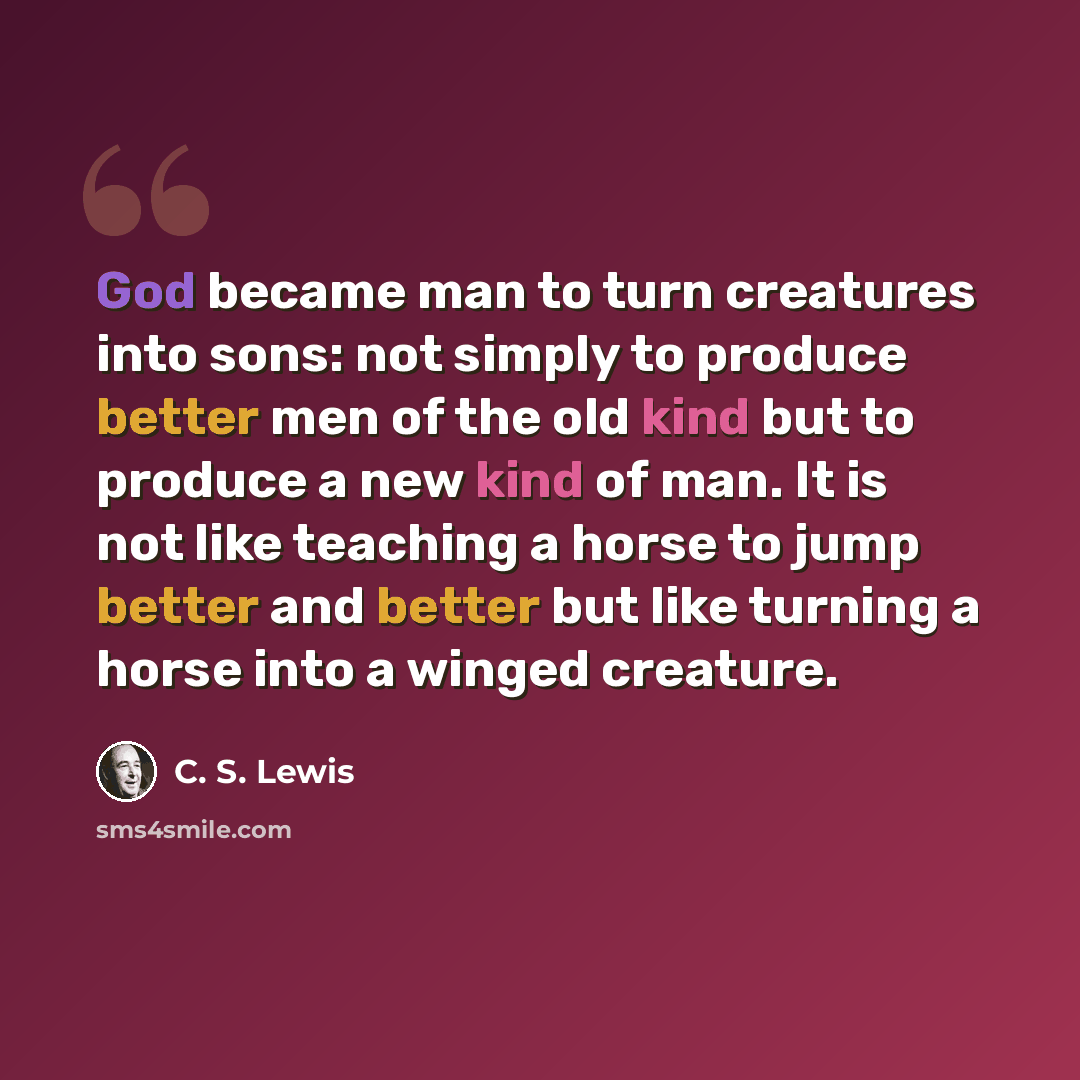 “God became man to turn creatures into sons: not simply to produce better men of the old kind but to produce a new kind of man. It is not like teaching a horse to jump better and better but like turning a horse into a winged creature.” quote by C. S. Lewis