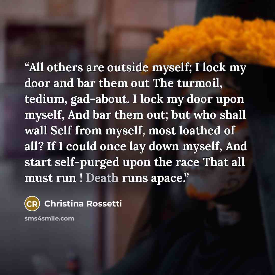 “All others are outside myself; I lock my door and bar them out The turmoil, tedium, gad-about. I lock my door upon myself, And bar them out; but who shall wall Self from myself, most loathed of all? If I could once lay down myself, And start self-purged upon the race That all must run ! Death runs…” quote by Christina Rossetti