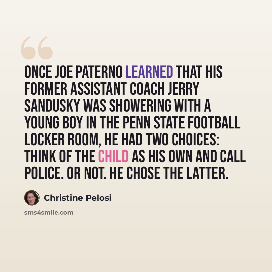 “Once Joe Paterno learned that his former assistant coach Jerry Sandusky was showering with a young boy in the Penn State football locker room, he had two choices: think of the child as his own and call police. Or not. He chose the latter.” quote by Christine Pelosi