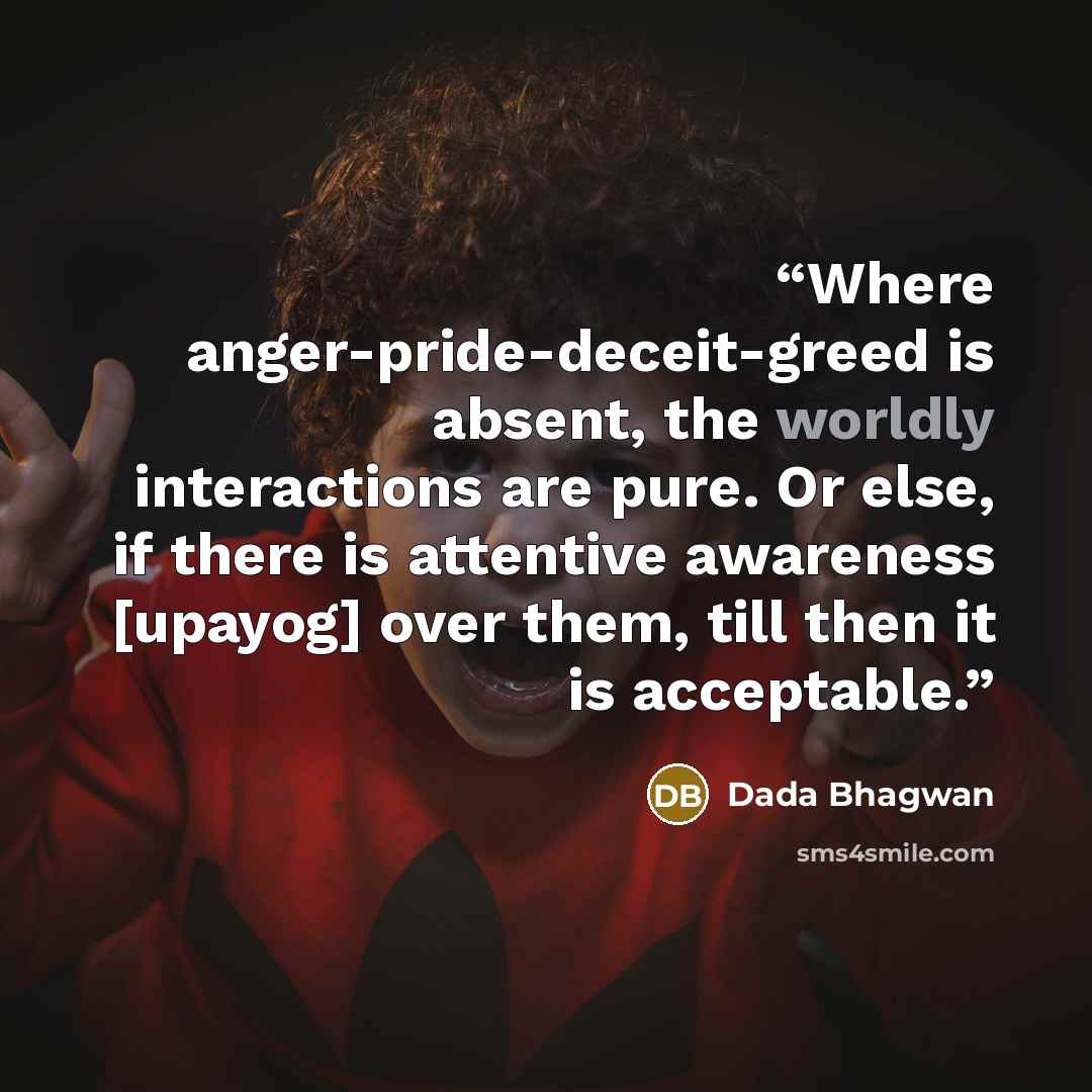 “Where anger-pride-deceit-greed is absent, the worldly interactions are pure. Or else, if there is attentive awareness [upayog] over them, till then it is acceptable.” quote by Dada Bhagwan