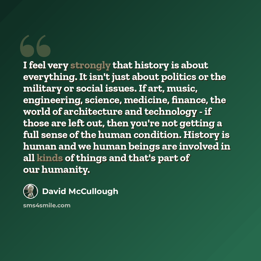 “I feel very strongly that history is about everything. It isn't just about politics or the military or social issues. If art, music, engineering, science, medicine, finance, the world of architecture and technology - if those are left out, then you're not getting a full sense of the human…” quote by David McCullough