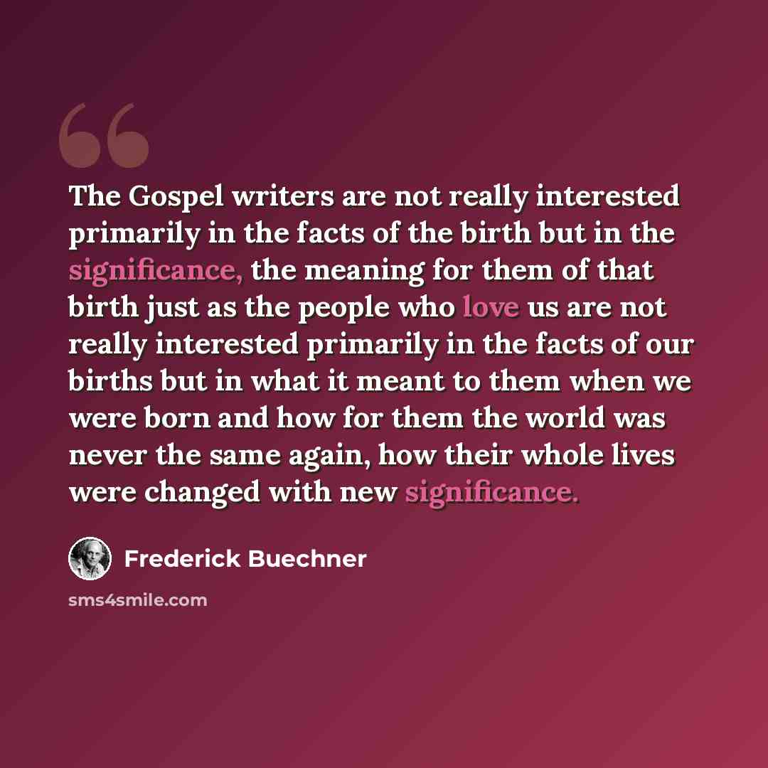 “The Gospel writers are not really interested primarily in the facts of the birth but in the significance, the meaning for them of that birth just as the people who love us are not really interested primarily in the facts of our births but in what it meant to them when we were born and how for them…” quote by Frederick Buechner