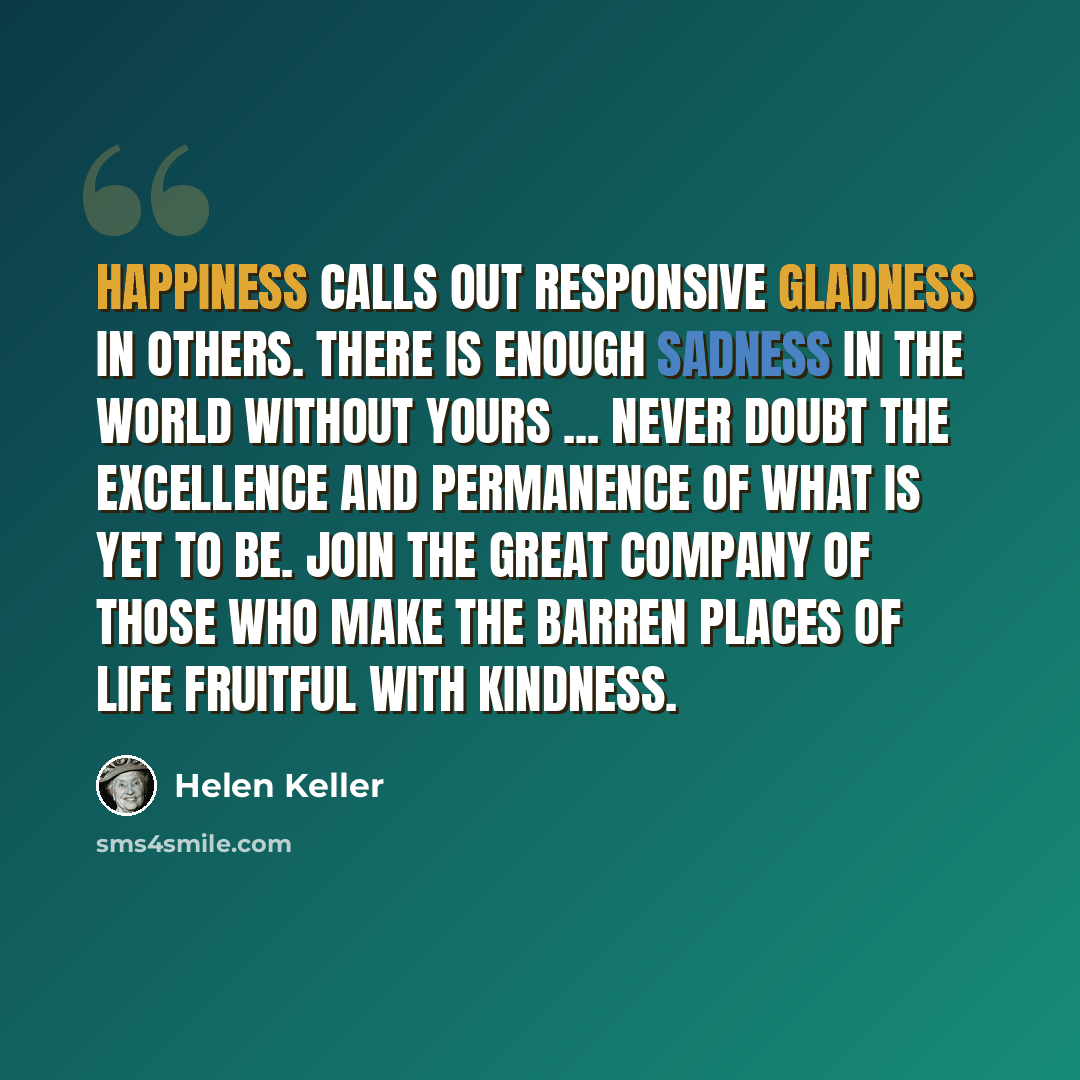 “Happiness calls out responsive gladness in others. There is enough sadness in the world without yours ... never doubt the excellence and permanence of what is yet to be. Join the great company of those who make the barren places of life fruitful with kindness.” quote by Helen Keller