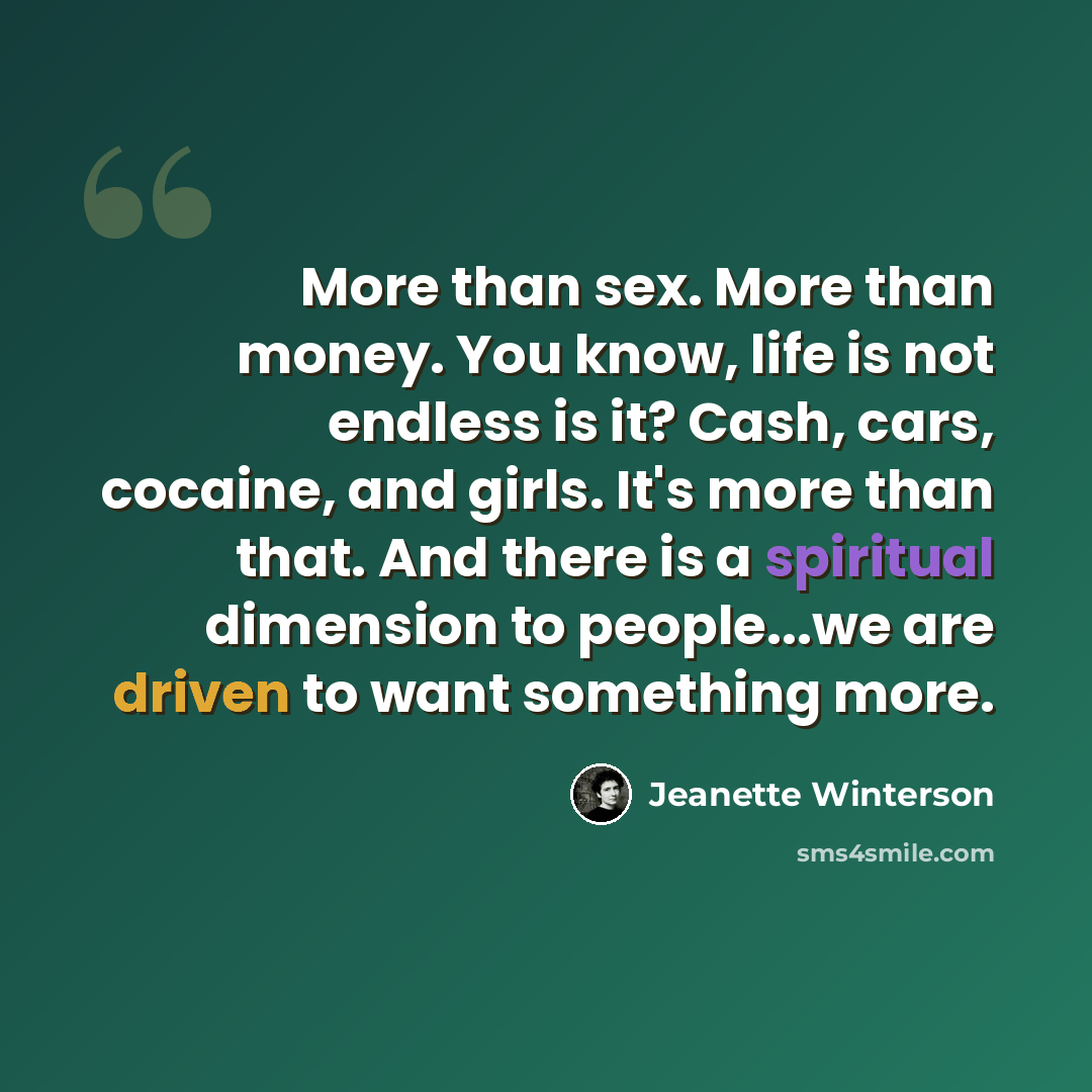 “More than sex. More than money. You know, life is not endless is it? Cash, cars, cocaine, and girls. It's more than that. And there is a spiritual dimension to people...we are driven to want something more.” quote by Jeanette Winterson