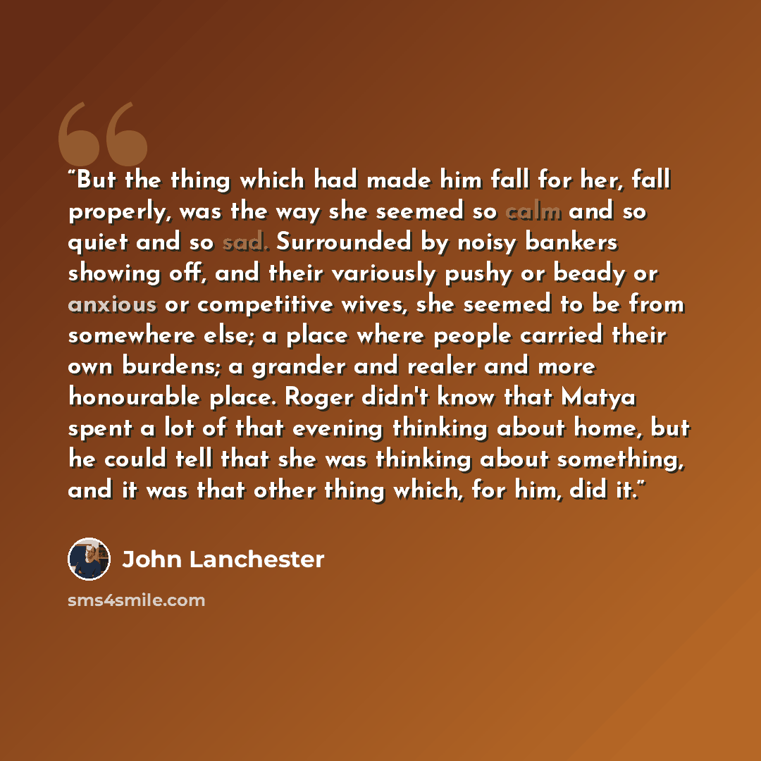 “But the thing which had made him fall for her, fall properly, was the way she seemed so calm and so quiet and so sad. Surrounded by noisy bankers showing off, and their variously pushy or beady or anxious or competitive wives, she seemed to be from somewhere else; a place where people carried…” quote by John Lanchester