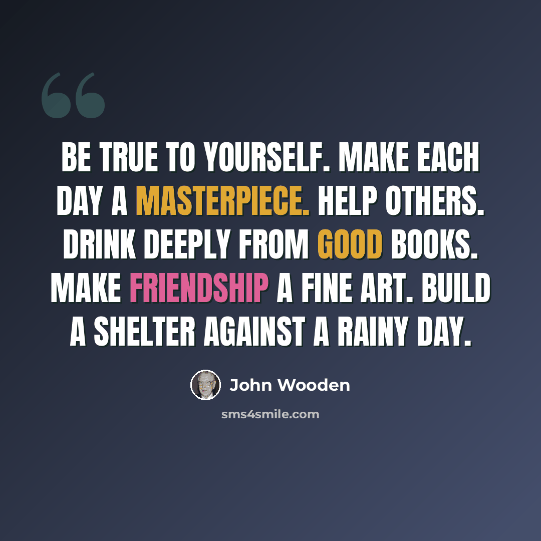 “Be true to yourself. Make each day a masterpiece. Help others. Drink deeply from good books. Make friendship a fine art. Build a shelter against a rainy day.” quote by John Wooden