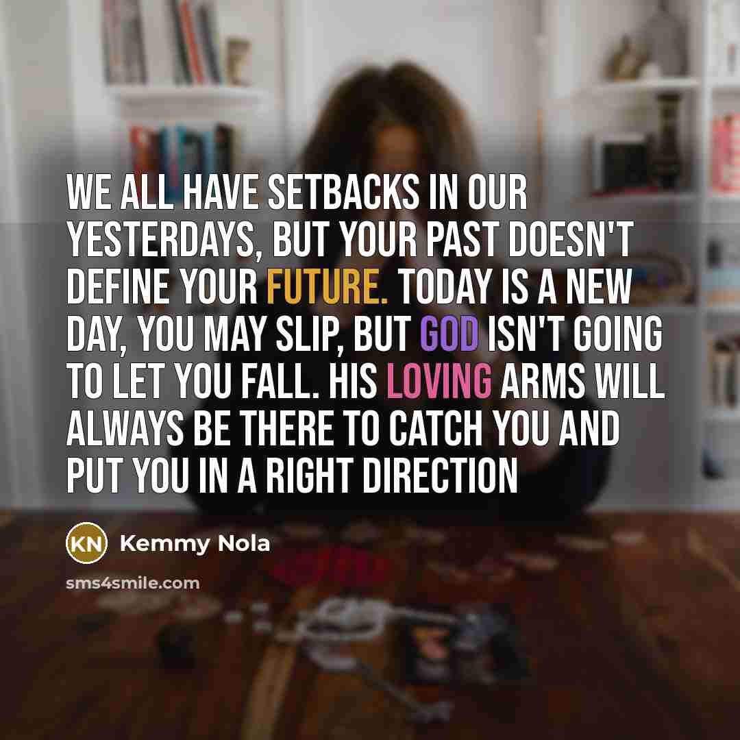 “We all have setbacks in our yesterdays, but your past doesn't define your future. Today is a new day, you may slip, but God isn't going to let you fall. His loving arms will ALWAYS be there to catch you and put you in a right direction” quote by Kemmy Nola