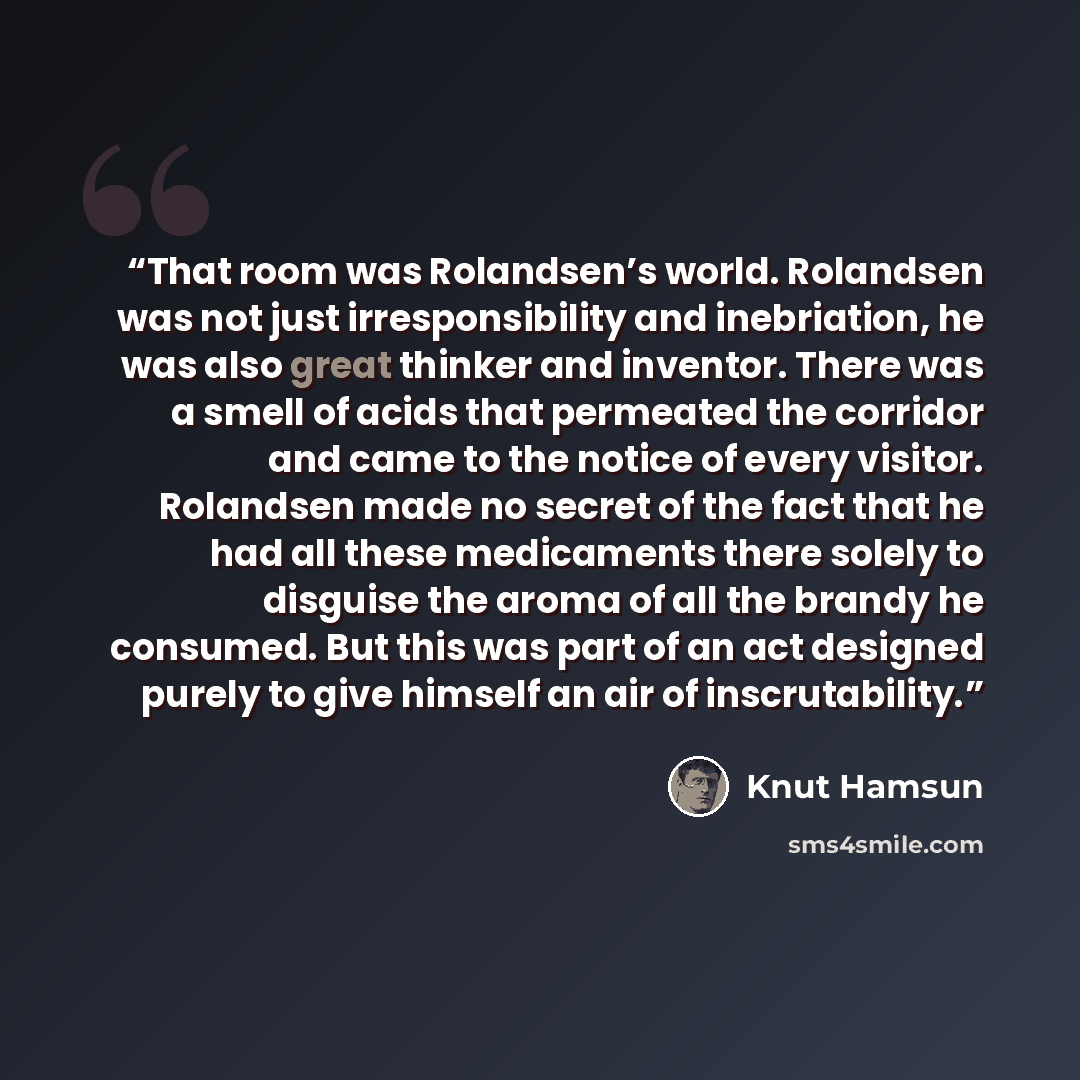 “That room was Rolandsen’s world. Rolandsen was not just irresponsibility and inebriation, he was also great thinker and inventor. There was a smell of acids that permeated the corridor and came to the notice of every visitor. Rolandsen made no secret of the fact that he had all these medicaments…” quote by Knut Hamsun