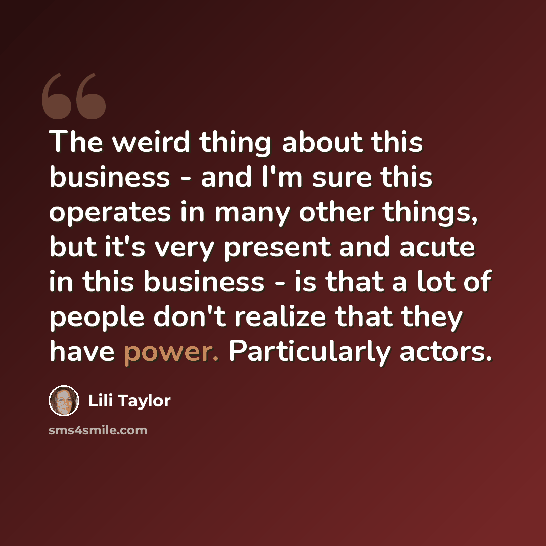 “The weird thing about this business - and I'm sure this operates in many other things, but it's very present and acute in this business - is that a lot of people don't realize that they have power. Particularly actors.” quote by Lili Taylor