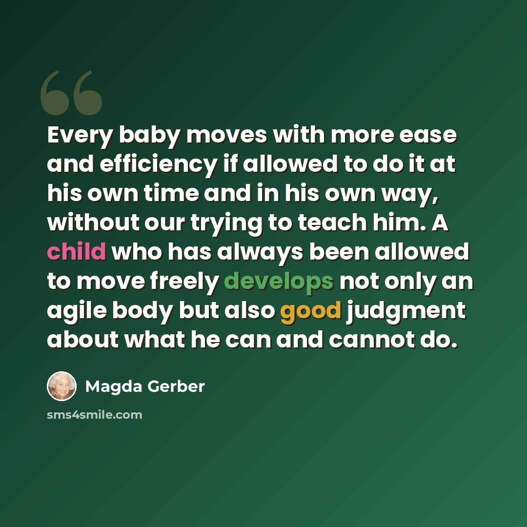 “Every baby moves with more ease and efficiency if allowed to do it at his own time and in his own way, without our trying to teach him. A child who has always been allowed to move freely develops not only an agile body but also good judgment about what he can and cannot do.” quote by Magda Gerber