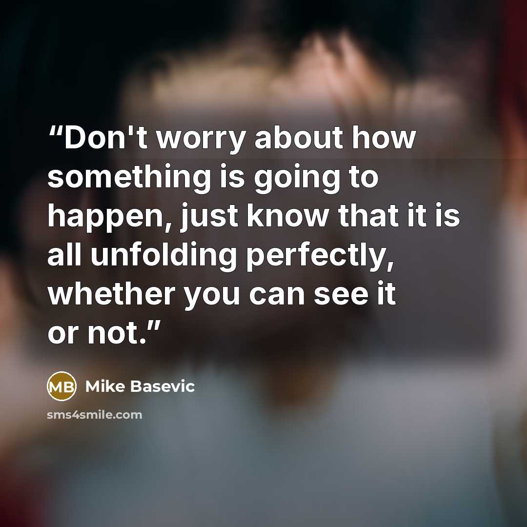 “Don't worry about how something is going to happen, just know that it is all unfolding perfectly, whether you can see it or not.” quote by Mike Basevic