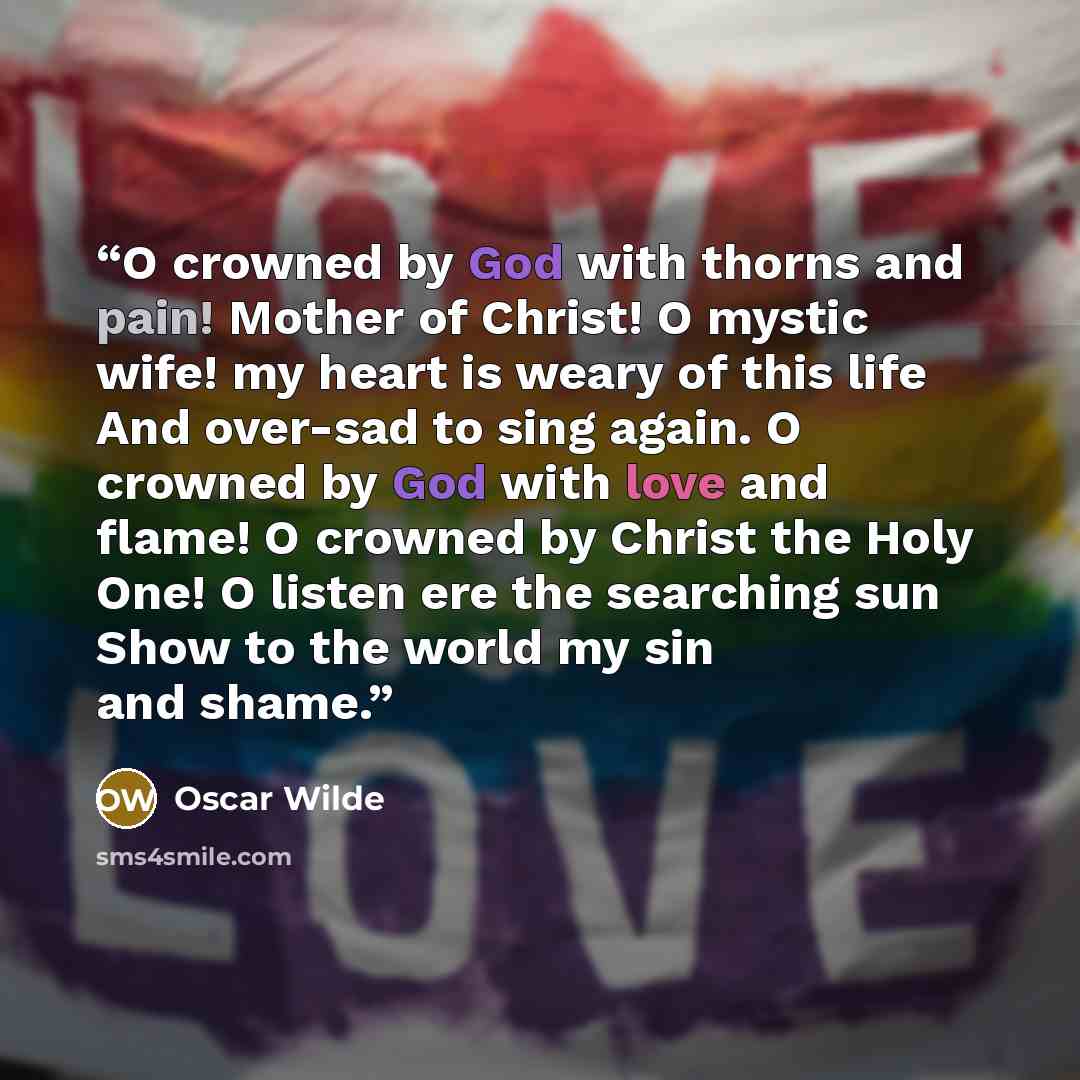 “O crowned by God with thorns and pain! Mother of Christ! O mystic wife! my heart is weary of this life And over-sad to sing again. O crowned by God with love and flame! O crowned by Christ the Holy One! O listen ere the searching sun Show to the world my sin and shame.” quote by Oscar Wilde