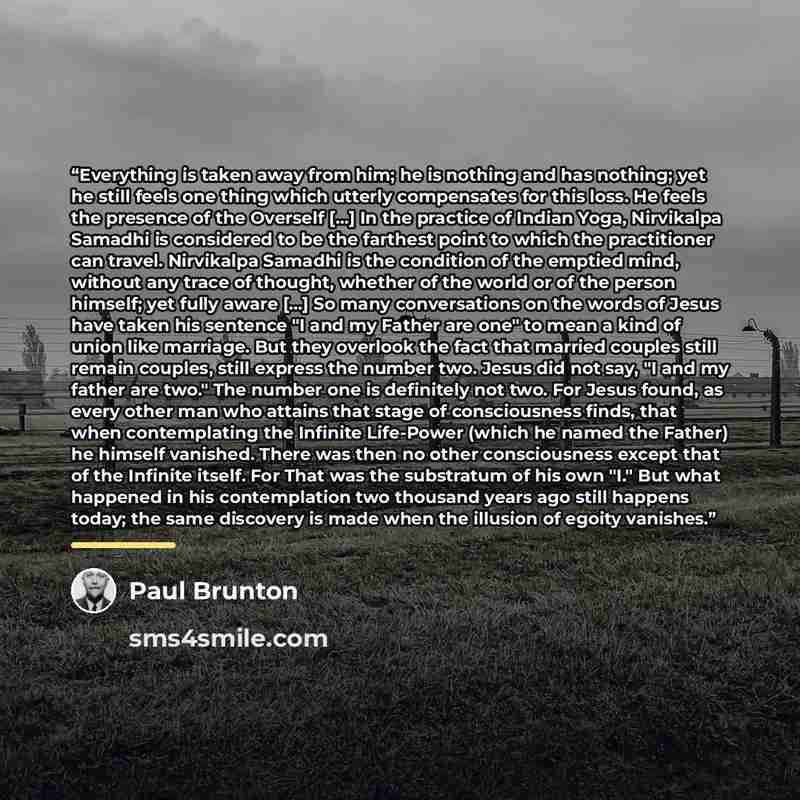 “Everything is taken away from him; he is nothing and has nothing; yet he still feels one thing which utterly compensates for this loss. He feels the presence of the Overself [...] In the practice of Indian Yoga, Nirvikalpa Samadhi is considered to be the farthest point to which the practitioner…” quote by Paul Brunton