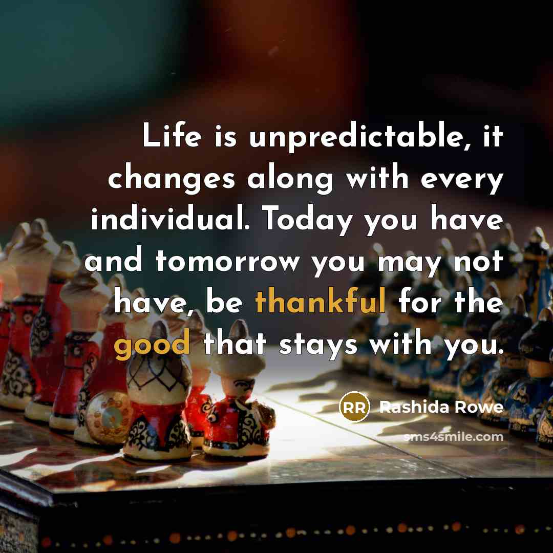 “Life is unpredictable, it changes along with every individual. Today you have and tomorrow you may not have, be thankful for the good that stays with you.” quote by Rashida Rowe