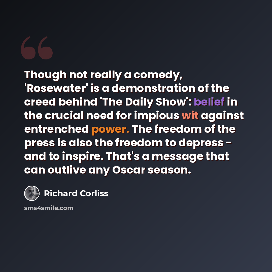 “Though not really a comedy, 'Rosewater' is a demonstration of the creed behind 'The Daily Show': belief in the crucial need for impious wit against entrenched power. The freedom of the press is also the freedom to depress - and to inspire. That's a message that can outlive any Oscar season.” quote by Richard Corliss