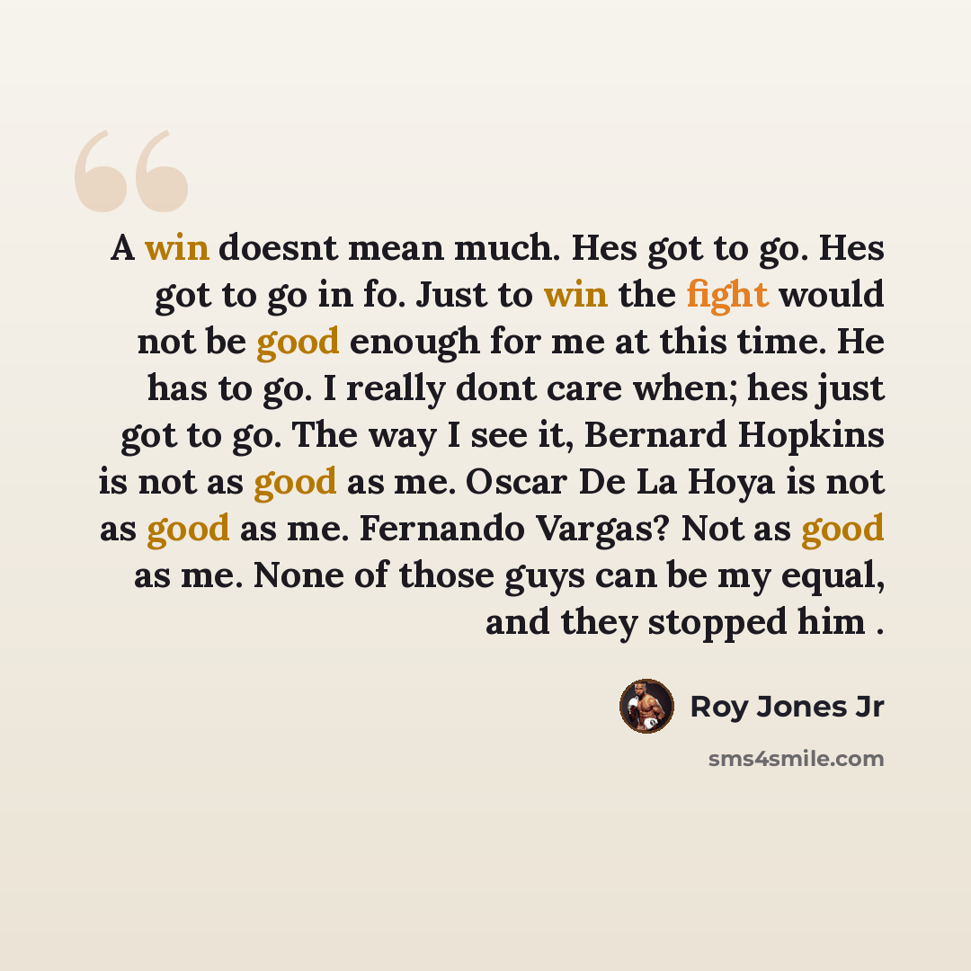 “A win doesnt mean much. Hes got to go. Hes got to go in fo. Just to win the fight would not be good enough for me at this time. He has to go. I really dont care when; hes just got to go. The way I see it, Bernard Hopkins is not as good as me. Oscar De La Hoya is not as good as me. Fernando Vargas?…” quote by Roy Jones Jr