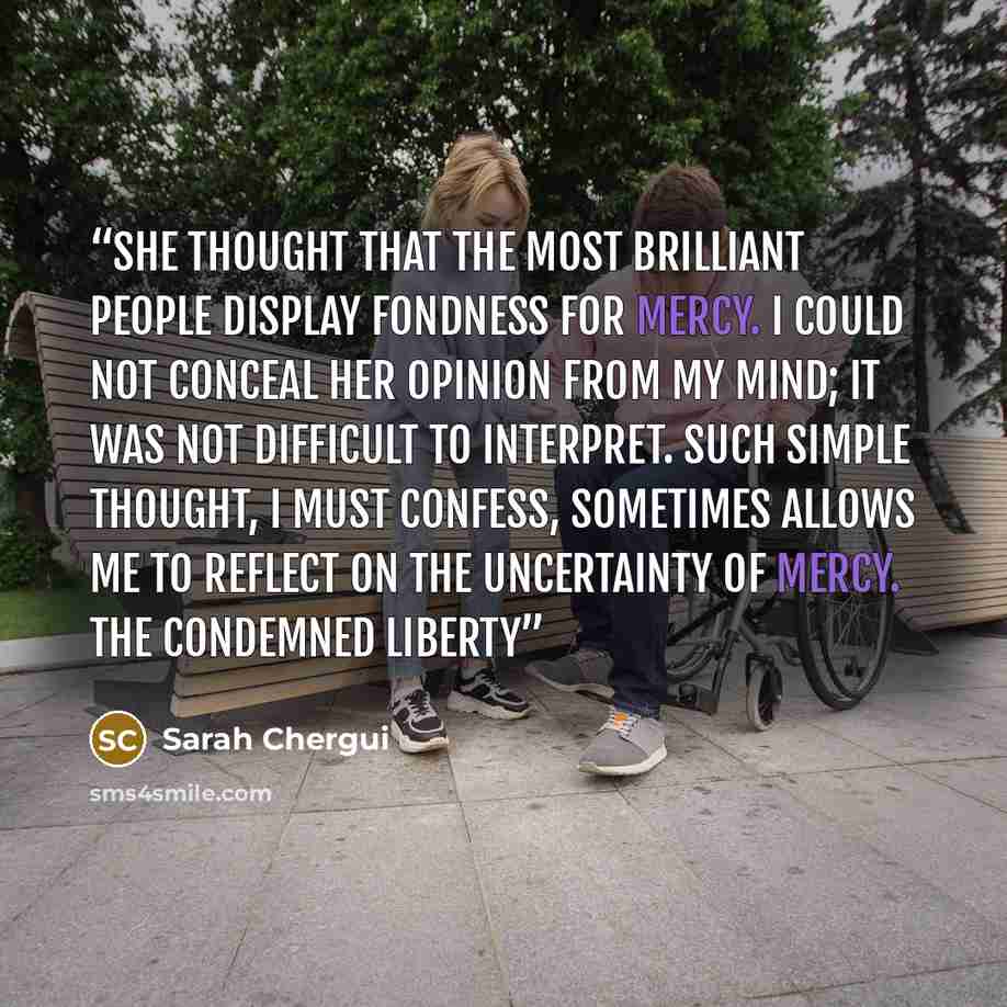 “She thought that the most brilliant people display fondness for mercy. I could not conceal her opinion from my mind; it was not difficult to interpret. Such simple thought, I must confess, sometimes allows me to reflect on the uncertainty of mercy. The Condemned Liberty” quote by Sarah Chergui