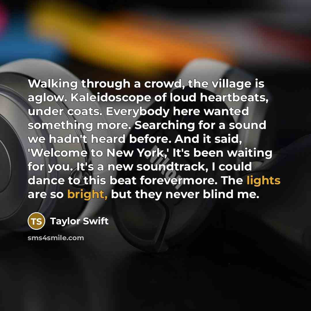 “Walking through a crowd, the village is aglow. Kaleidoscope of loud heartbeats, under coats. Everybody here wanted something more. Searching for a sound we hadn't heard before. And it said, 'Welcome to New York,' It's been waiting for you. It's a new soundtrack, I could dance to this beat…” quote by Taylor Swift