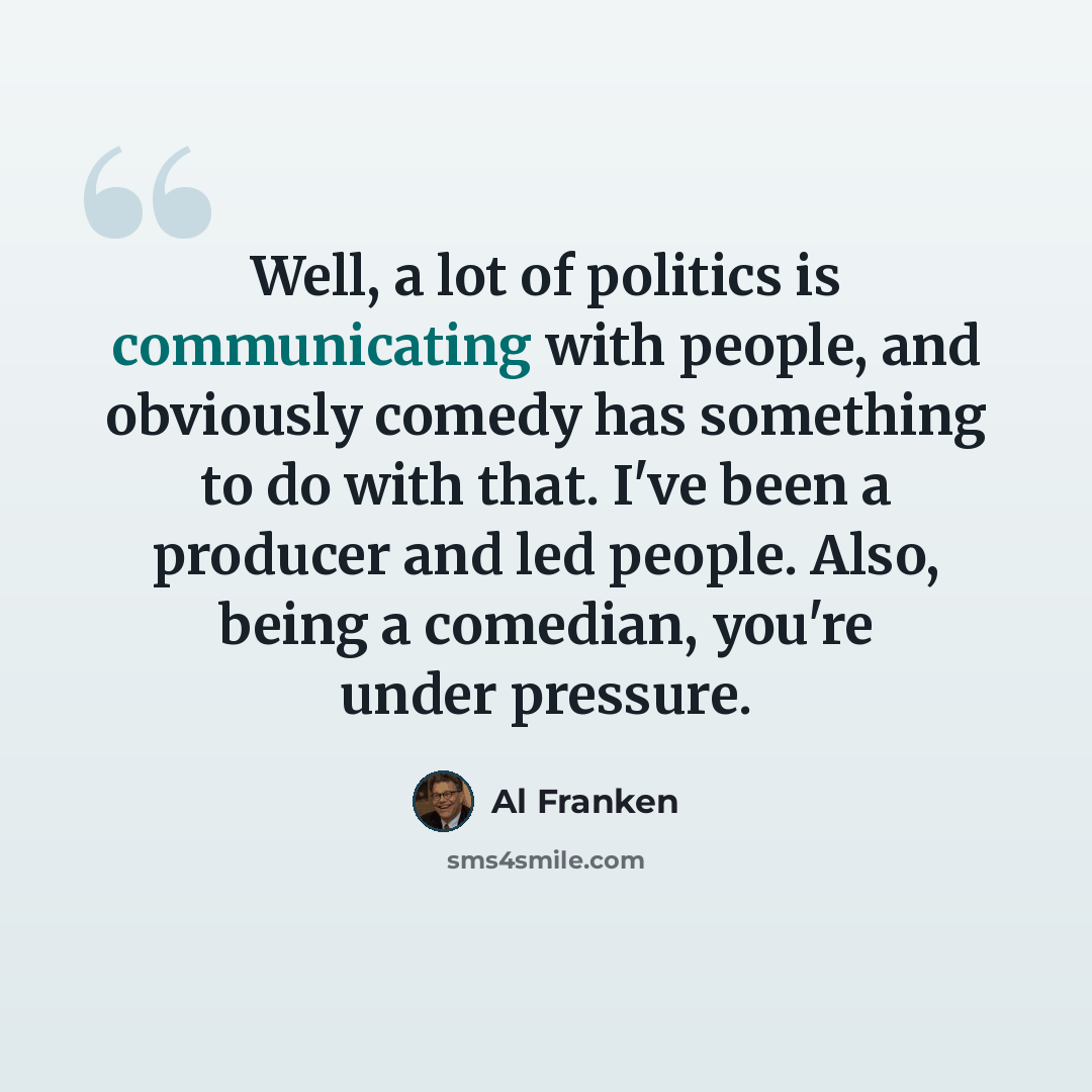 “Well, a lot of politics is communicating with people, and obviously comedy has something to do with that. I've been a producer and led people. Also, being a comedian, you're under pressure.” quote by Al Franken