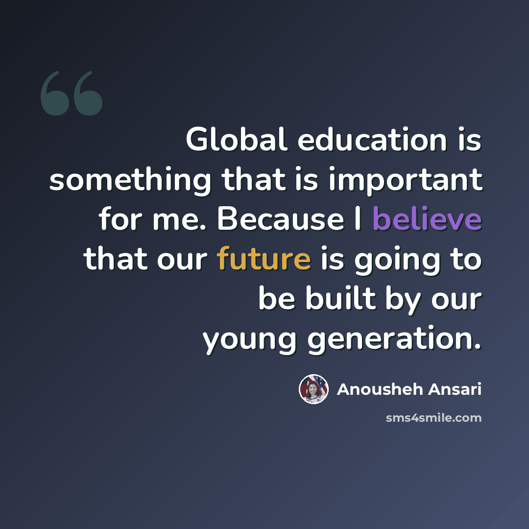 “Global education is something that is important for me. Because I believe that our future is going to be built by our young generation.” quote by Anousheh Ansari